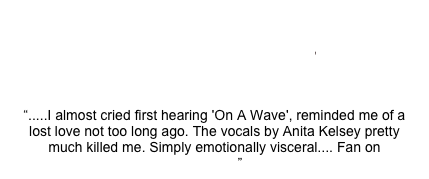 anita kelsey

“.....I almost cried first hearing 'On A Wave', reminded me of a lost love not too long ago. The vocals by Anita Kelsey pretty much killed me. Simply emotionally visceral.... Fan on Amazon”